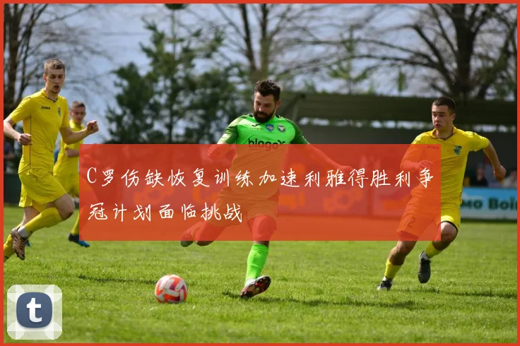 C罗伤缺恢复训练加速利雅得胜利争冠计划面临挑战