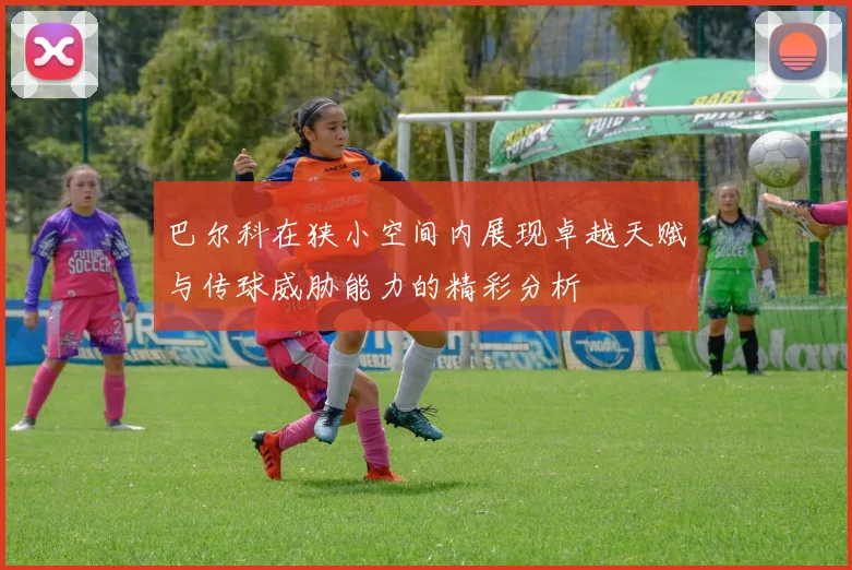 巴尔科在狭小空间内展现卓越天赋与传球威胁能力的精彩分析