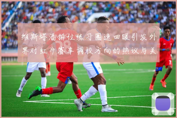 维斯塔潘排位练习圈速回暖引发外界对红牛赛车调校方向的热议与关注