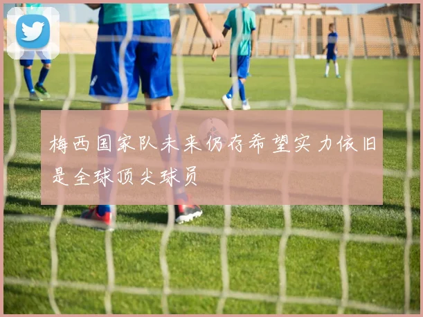 梅西国家队未来仍存希望实力依旧是全球顶尖球员