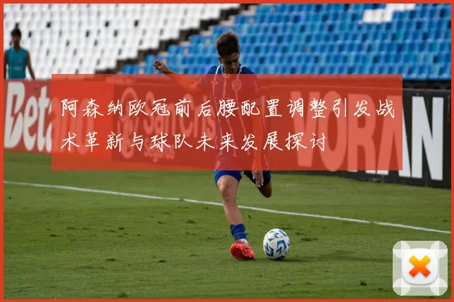 阿森纳欧冠前后腰配置调整引发战术革新与球队未来发展探讨