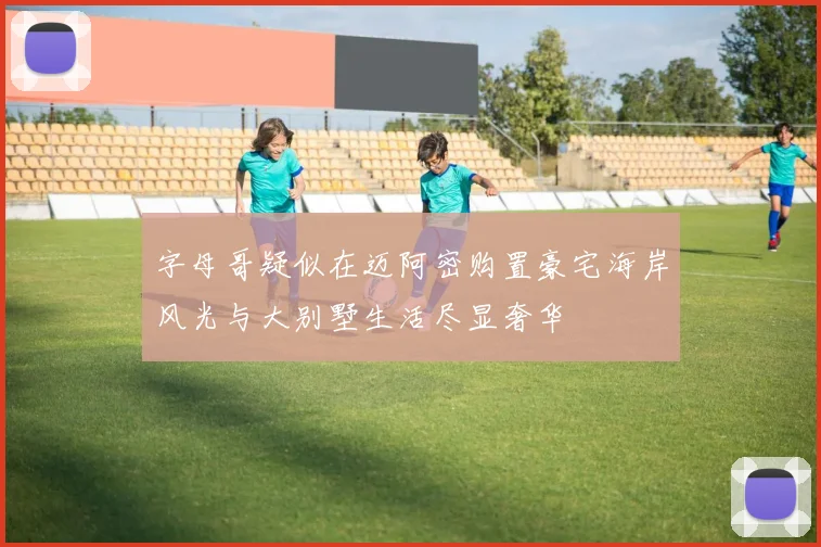 字母哥疑似在迈阿密购置豪宅海岸风光与大别墅生活尽显奢华