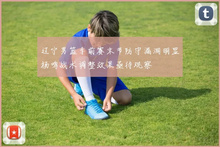 辽宁男篮季前赛末节防守漏洞明显杨鸣战术调整效果亟待观察
