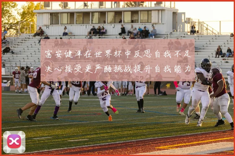 富安健洋在世界杯中反思自我不足决心接受更严酷挑战提升自我能力