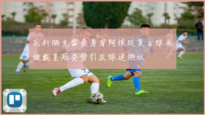 瓦科晒克雷桑身穿阿根廷复古球衣做戴皇冠姿势引发球迷热议