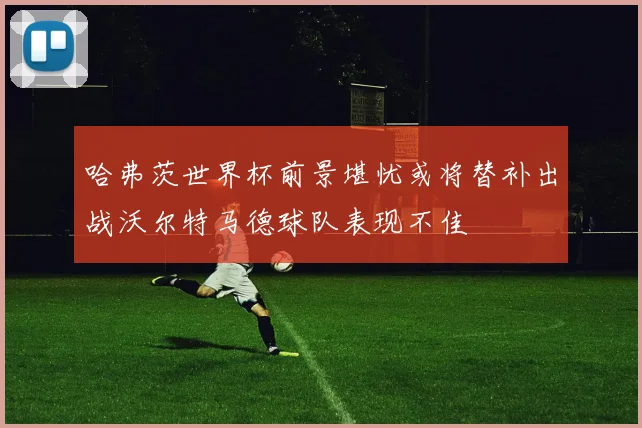 哈弗茨世界杯前景堪忧或将替补出战沃尔特马德球队表现不佳