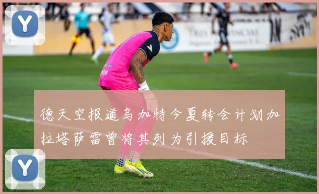 德天空报道乌加特今夏转会计划加拉塔萨雷曾将其列为引援目标