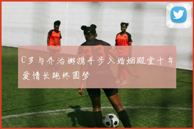 C罗与乔治娜携手步入婚姻殿堂十年爱情长跑终圆梦
