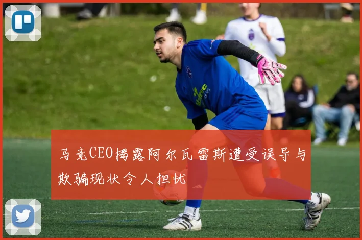 马竞CEO揭露阿尔瓦雷斯遭受误导与欺骗现状令人担忧