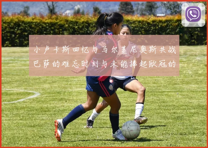 小卢卡斯回忆与马尔基尼奥斯共战巴萨的难忘时刻与未能捧起欧冠的遗憾