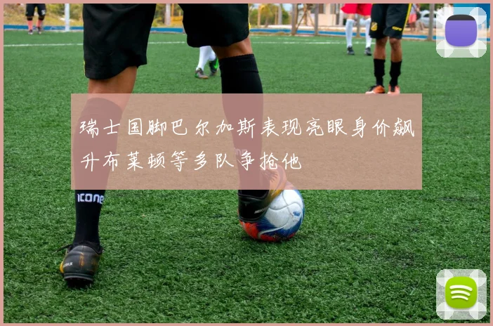 瑞士国脚巴尔加斯表现亮眼身价飙升布莱顿等多队争抢他