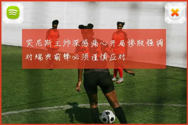 突尼斯主帅深感痛心开局惨败强调对瑞典前锋必须谨慎应对