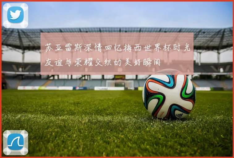 苏亚雷斯深情回忆梅西世界杯时光友谊与荣耀交织的美好瞬间