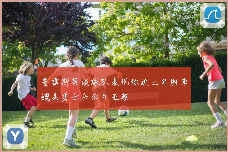 普雷斯蒂谈球队表现称近三年胜率媲美勇士和公牛王朝
