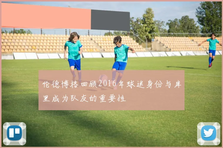 伦德博格回顾2016年球迷身份与库里成为队友的重要性