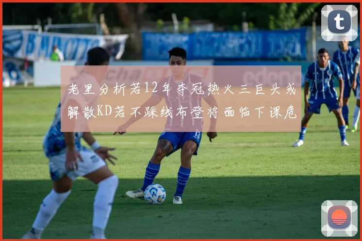 老里分析若12年夺冠热火三巨头或解散KD若不踩线布登将面临下课危机