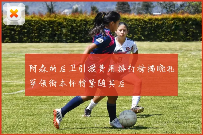 阿森纳后卫引援费用排行榜揭晓孔萨领衔本怀特紧随其后