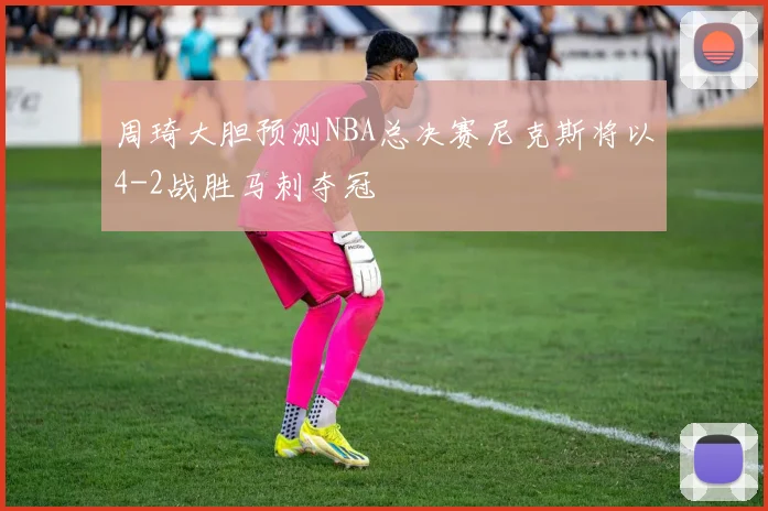 周琦大胆预测NBA总决赛尼克斯将以4-2战胜马刺夺冠