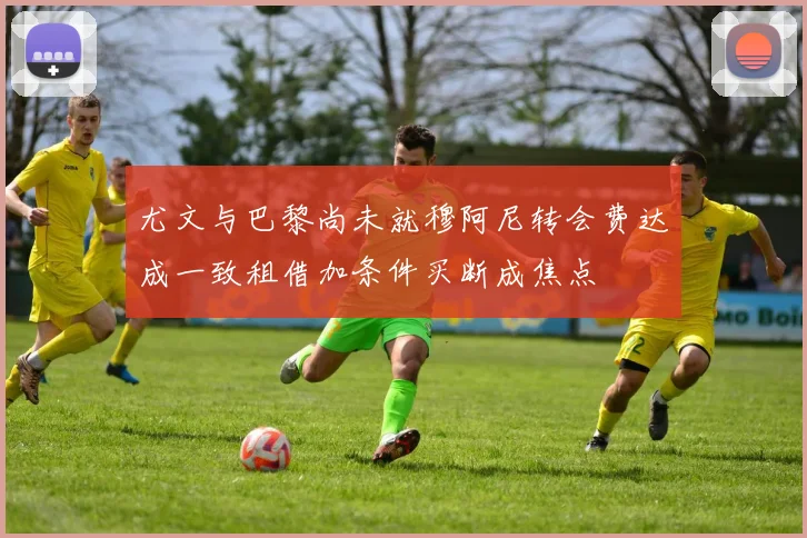 尤文与巴黎尚未就穆阿尼转会费达成一致租借加条件买断成焦点