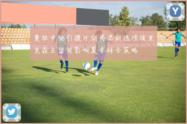 曼联中场引援计划再添新选项埃里克森去留将影响夏季转会策略