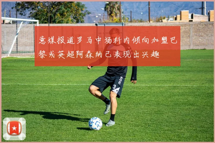 意媒报道罗马中场科内倾向加盟巴黎或英超阿森纳已表现出兴趣