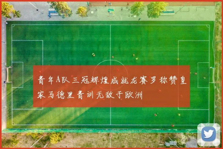 青年A队三冠辉煌成就龙赛罗称赞皇家马德里青训无敌于欧洲