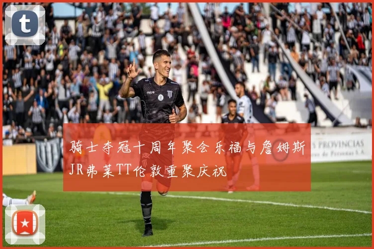 骑士夺冠十周年聚会乐福与詹姆斯JR弗莱TT伦敦重聚庆祝