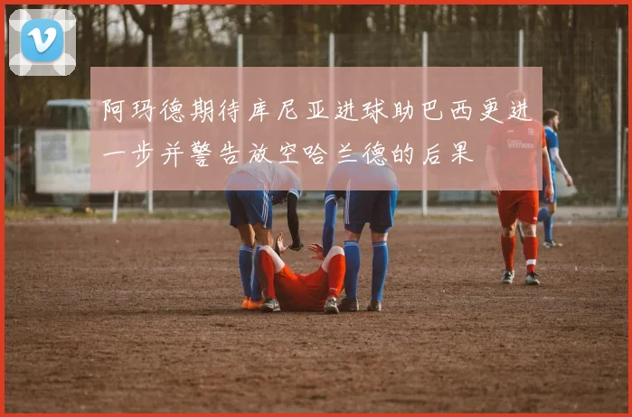 阿玛德期待库尼亚进球助巴西更进一步并警告放空哈兰德的后果