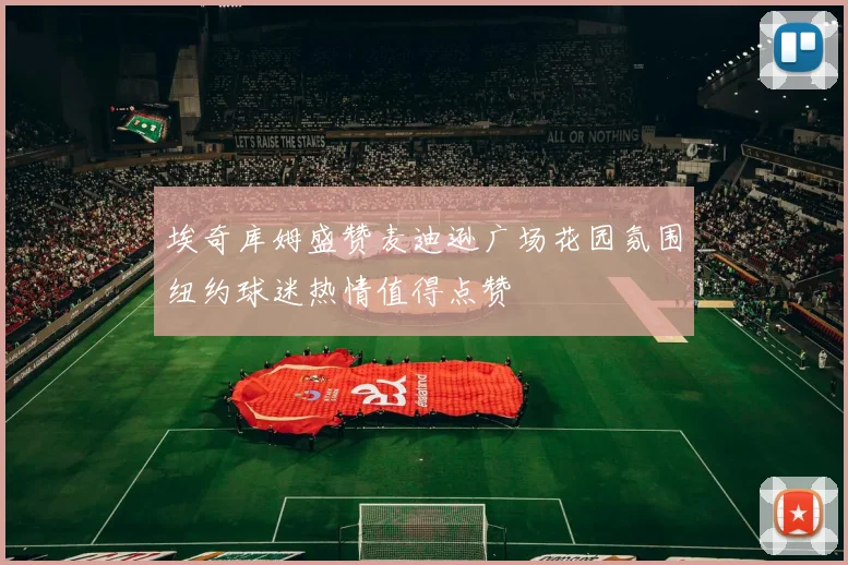 埃奇库姆盛赞麦迪逊广场花园氛围纽约球迷热情值得点赞